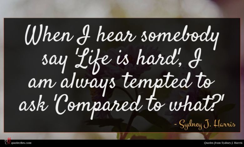 When I hear somebody say 'Life is hard', I am always tempted to ask 'Compared to what?'