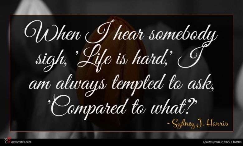 When I hear somebody sigh, 'Life is hard,' I am always tempted to ask, 'Compared to what?'