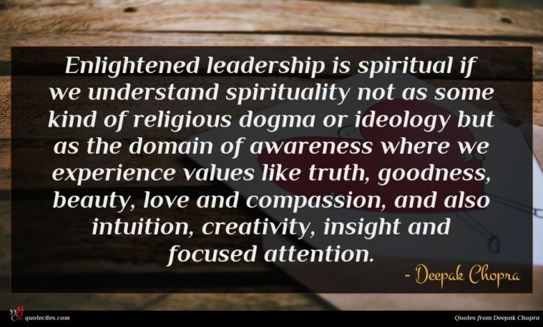 Enlightened leadership is spiritual if we understand spirituality not as some kind of religious dogma or ideology but as the domain of awareness where we experience values like truth, goodness, beauty, love and compassion, and also intuition, creativity, insight and focused attention.