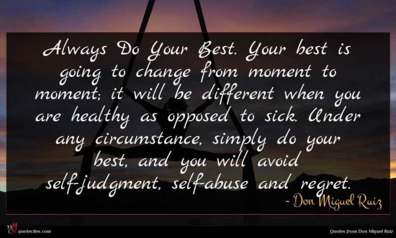 Always Do Your Best. Your best is going to change from moment to moment; it will be different when you are healthy as opposed to sick. Under any circumstance, simply do your best, and you will avoid self-judgment, self-abuse and regret.
