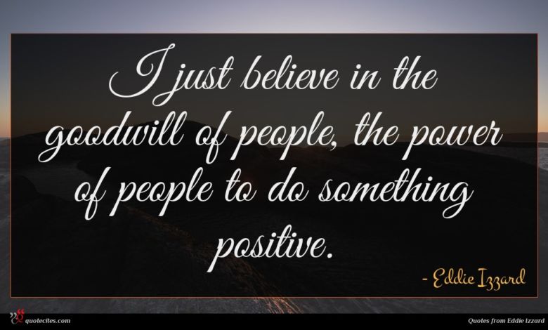 I just believe in the goodwill of people, the power of people to do something positive.