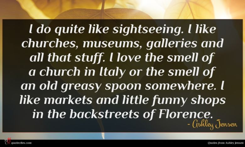 I do quite like sightseeing. I like churches, museums, galleries and all that stuff. I love the smell of a church in Italy or the smell of an old greasy spoon somewhere. I like markets and little funny shops in the backstreets of Florence.