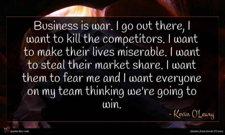 Business is war. I go out there, I want to kill the competitors. I want to make their lives miserable. I want to steal their market share. I want them to fear me and I want everyone on my team thinking we're going to win.