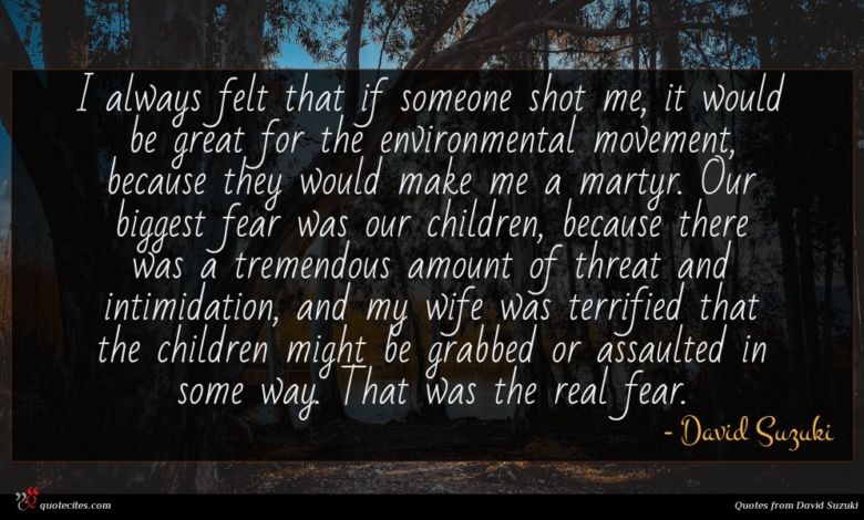 I always felt that if someone shot me, it would be great for the environmental movement, because they would make me a martyr. Our biggest fear was our children, because there was a tremendous amount of threat and intimidation, and my wife was terrified that the children might be grabbed or assaulted in some way. That was the real fear.