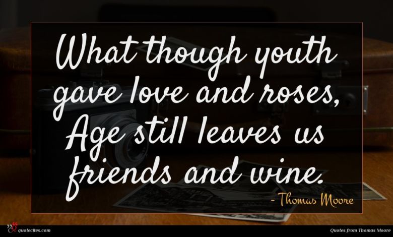 What though youth gave love and roses, Age still leaves us friends and wine.