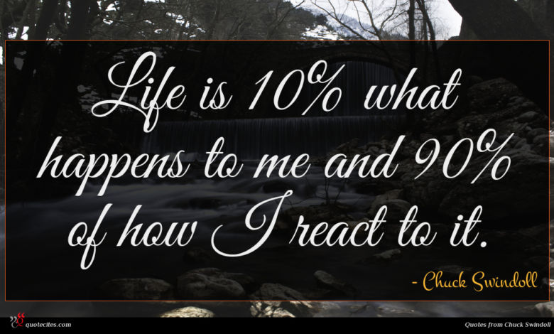 Life is 10% what happens to me and 90% of how I react to it.
