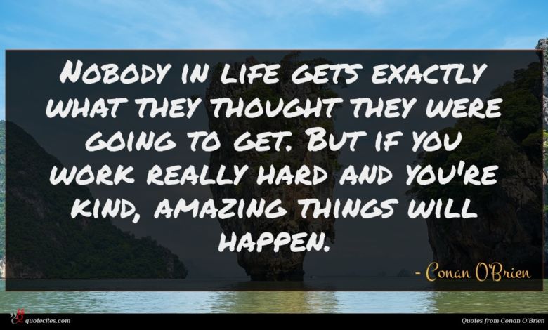 Nobody in life gets exactly what they thought they were going to get. But if you work really hard and you're kind, amazing things will happen.