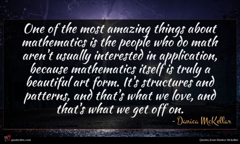 One of the most amazing things about mathematics is the people who do math aren't usually interested in application, because mathematics itself is truly a beautiful art form. It's structures and patterns, and that's what we love, and that's what we get off on.