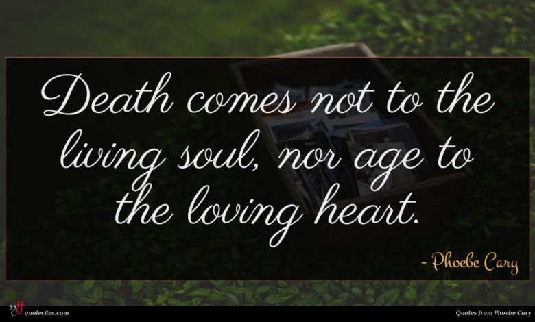 Death comes not to the living soul, nor age to the loving heart.