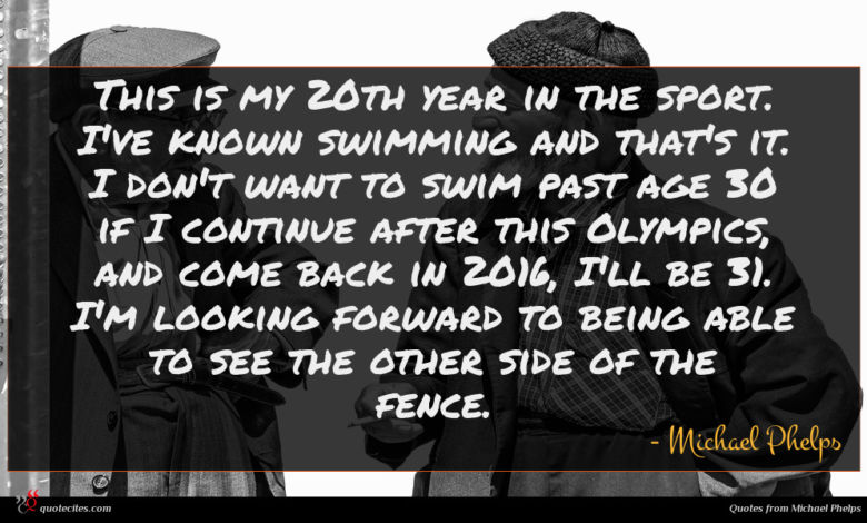 This is my 20th year in the sport. I've known swimming and that's it. I don't want to swim past age 30 if I continue after this Olympics, and come back in 2016, I'll be 31. I'm looking forward to being able to see the other side of the fence.