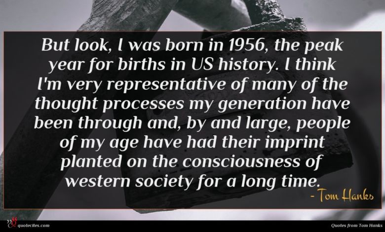 But look, I was born in 1956, the peak year for births in US history. I think I'm very representative of many of the thought processes my generation have been through and, by and large, people of my age have had their imprint planted on the consciousness of western society for a long time.