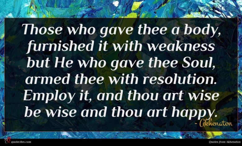 Those who gave thee a body, furnished it with weakness but He who gave thee Soul, armed thee with resolution. Employ it, and thou art wise be wise and thou art happy.