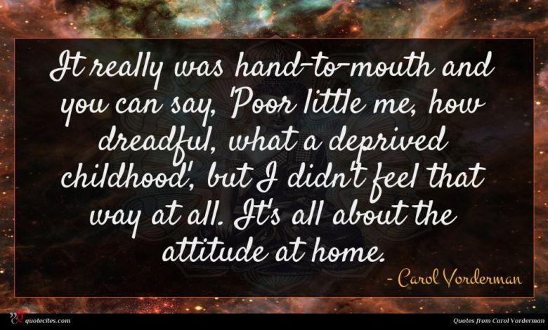 It really was hand-to-mouth and you can say, 'Poor little me, how dreadful, what a deprived childhood', but I didn't feel that way at all. It's all about the attitude at home.