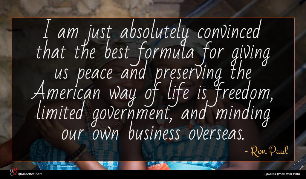 I am just absolutely convinced that the best formula for giving us peace and preserving the American way of life is freedom, limited government, and minding our own business overseas.
