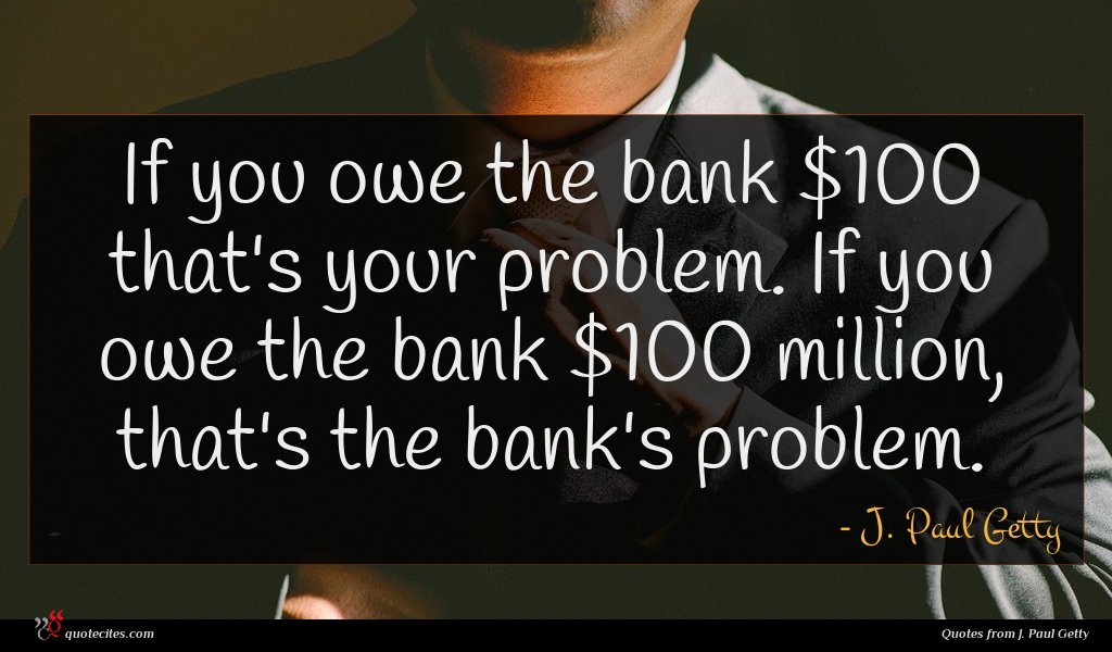 If you owe the bank $100 that's your problem. If you owe the bank $100 million, that's the bank's problem.