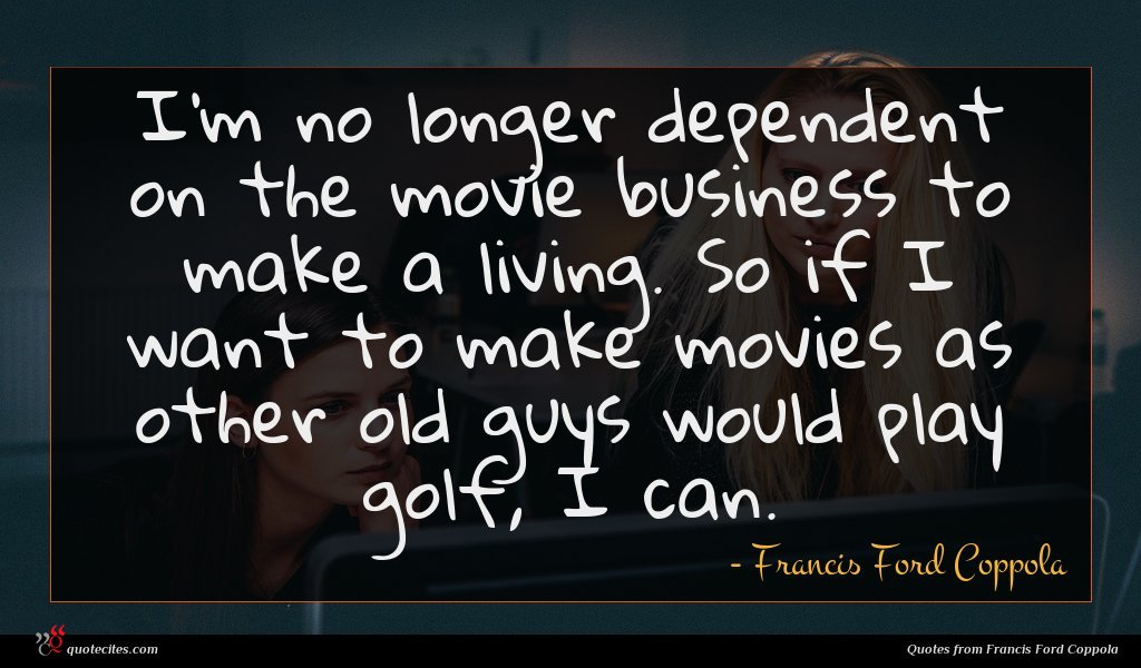 I'm no longer dependent on the movie business to make a living. So if I want to make movies as other old guys would play golf, I can.