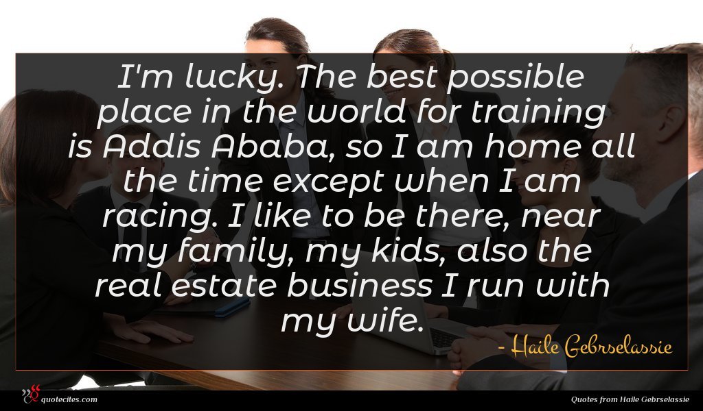 I'm lucky. The best possible place in the world for training is Addis Ababa, so I am home all the time except when I am racing. I like to be there, near my family, my kids, also the real estate business I run with my wife.