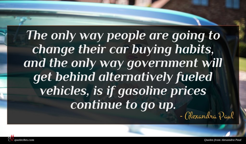 The only way people are going to change their car buying habits, and the only way government will get behind alternatively fueled vehicles, is if gasoline prices continue to go up.