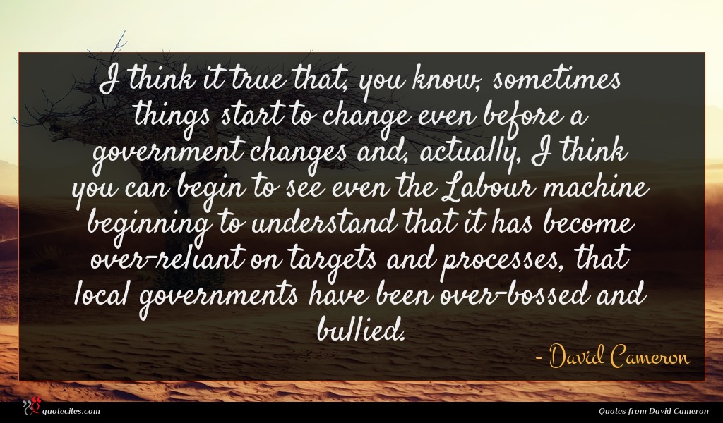 I think it true that, you know, sometimes things start to change even before a government changes and, actually, I think you can begin to see even the Labour machine beginning to understand that it has become over-reliant on targets and processes, that local governments have been over-bossed and bullied.