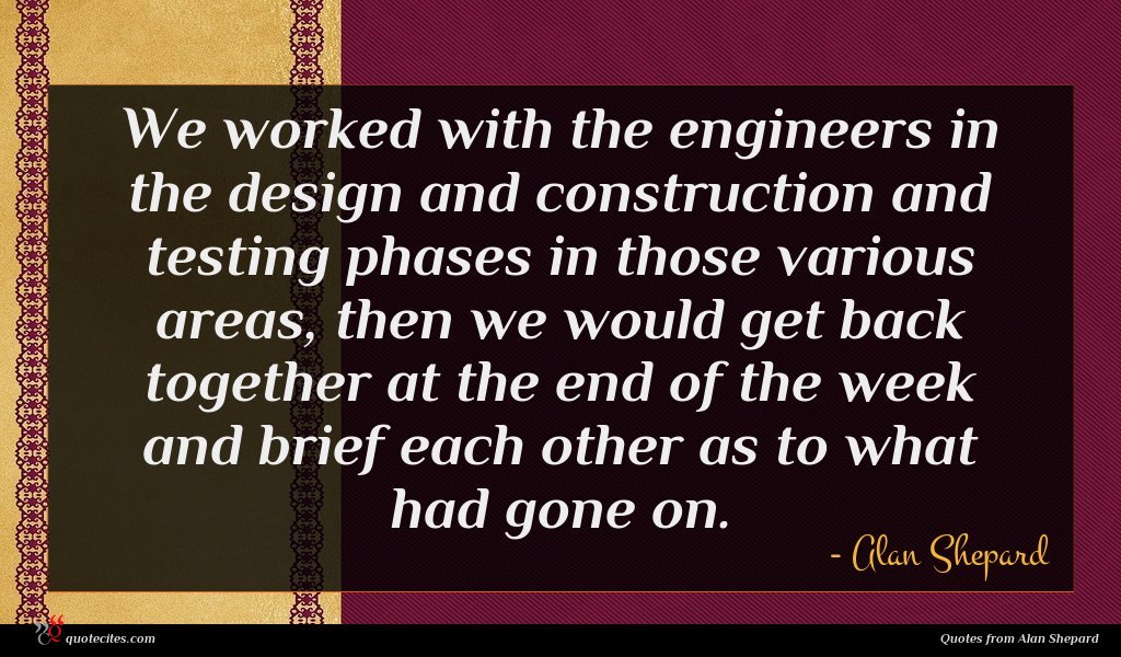 We worked with the engineers in the design and construction and testing phases in those various areas, then we would get back together at the end of the week and brief each other as to what had gone on.