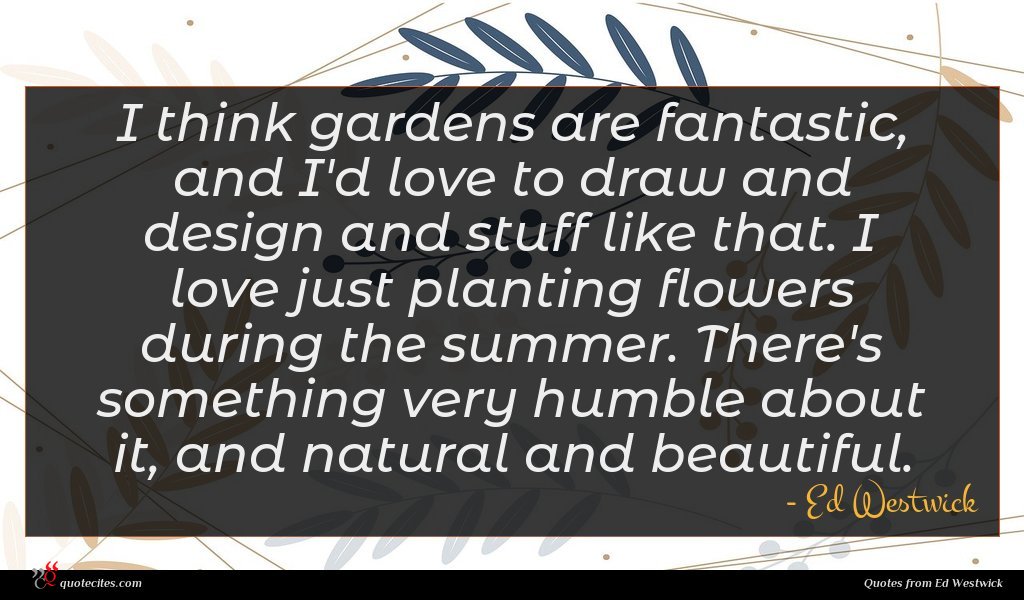 I think gardens are fantastic, and I'd love to draw and design and stuff like that. I love just planting flowers during the summer. There's something very humble about it, and natural and beautiful.