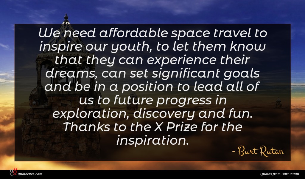 We need affordable space travel to inspire our youth, to let them know that they can experience their dreams, can set significant goals and be in a position to lead all of us to future progress in exploration, discovery and fun. Thanks to the X Prize for the inspiration.
