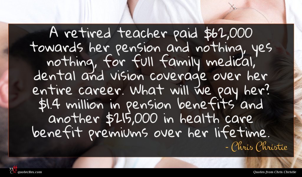A retired teacher paid $62,000 towards her pension and nothing, yes nothing, for full family medical, dental and vision coverage over her entire career. What will we pay her? $1.4 million in pension benefits and another $215,000 in health care benefit premiums over her lifetime.
