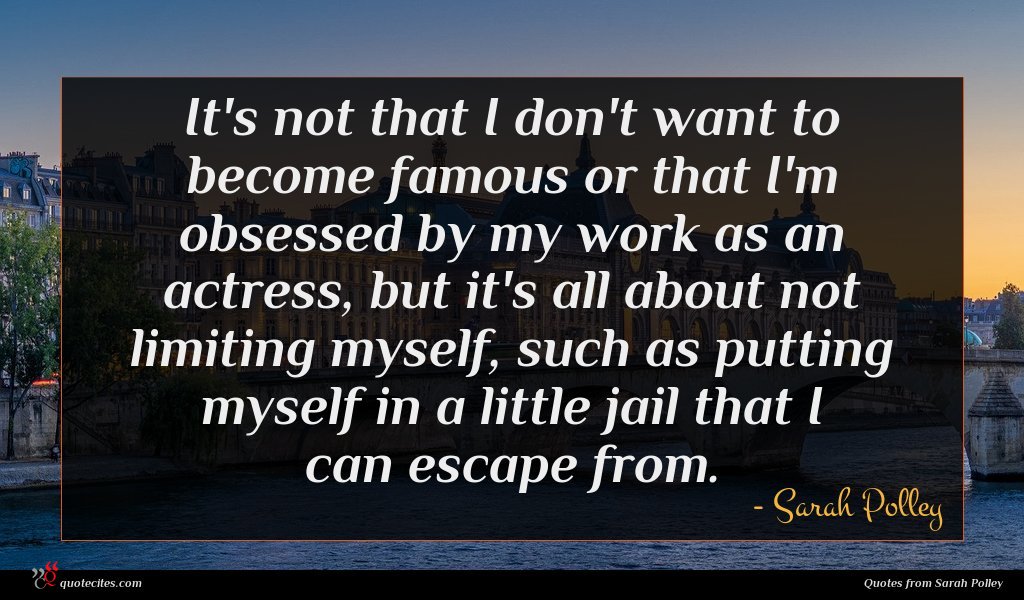 It's not that I don't want to become famous or that I'm obsessed by my work as an actress, but it's all about not limiting myself, such as putting myself in a little jail that I can escape from.