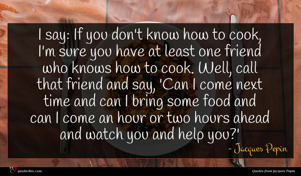 I say: If you don't know how to cook, I'm sure you have at least one friend who knows how to cook. Well, call that friend and say, 'Can I come next time and can I bring some food and can I come an hour or two hours ahead and watch you and help you?'