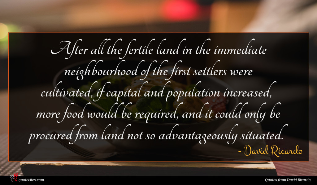 After all the fertile land in the immediate neighbourhood of the first settlers were cultivated, if capital and population increased, more food would be required, and it could only be procured from land not so advantageously situated.