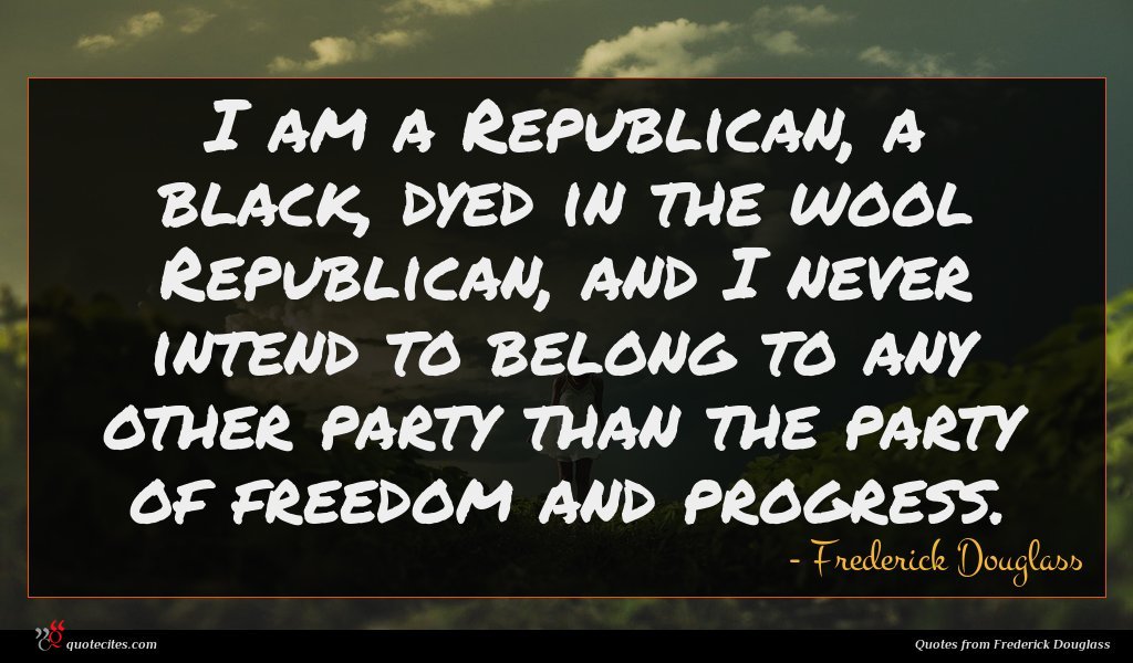 I am a Republican, a black, dyed in the wool Republican, and I never intend to belong to any other party than the party of freedom and progress.