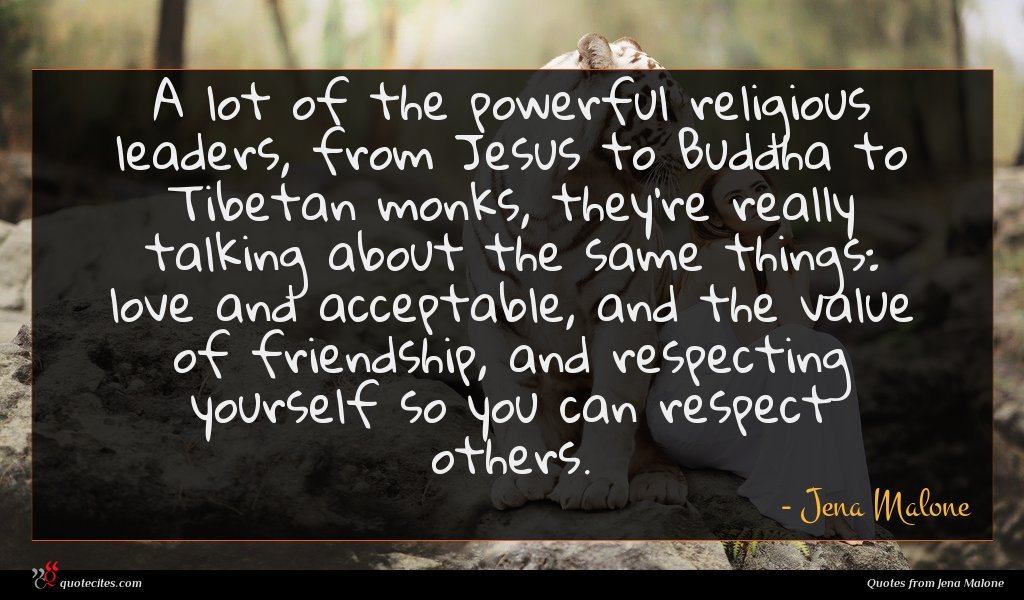 A lot of the powerful religious leaders, from Jesus to Buddha to Tibetan monks, they're really talking about the same things: love and acceptable, and the value of friendship, and respecting yourself so you can respect others.
