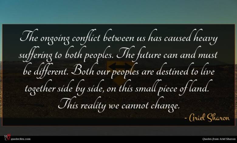 The ongoing conflict between us has caused heavy suffering to both peoples. The future can and must be different. Both our peoples are destined to live together side by side, on this small piece of land. This reality we cannot change.