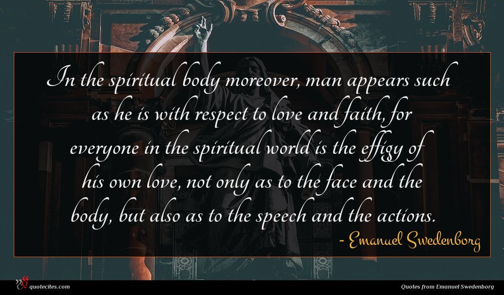 In the spiritual body moreover, man appears such as he is with respect to love and faith, for everyone in the spiritual world is the effigy of his own love, not only as to the face and the body, but also as to the speech and the actions.