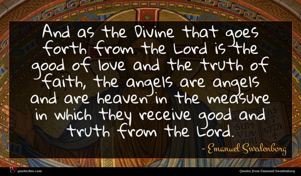 And as the Divine that goes forth from the Lord is the good of love and the truth of faith, the angels are angels and are heaven in the measure in which they receive good and truth from the Lord.