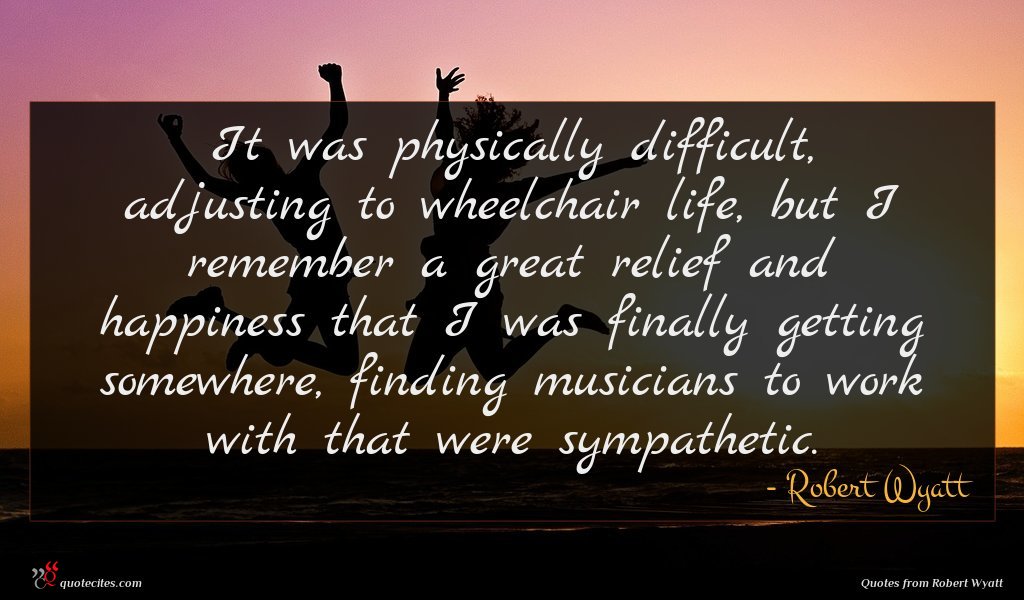 It was physically difficult, adjusting to wheelchair life, but I remember a great relief and happiness that I was finally getting somewhere, finding musicians to work with that were sympathetic.