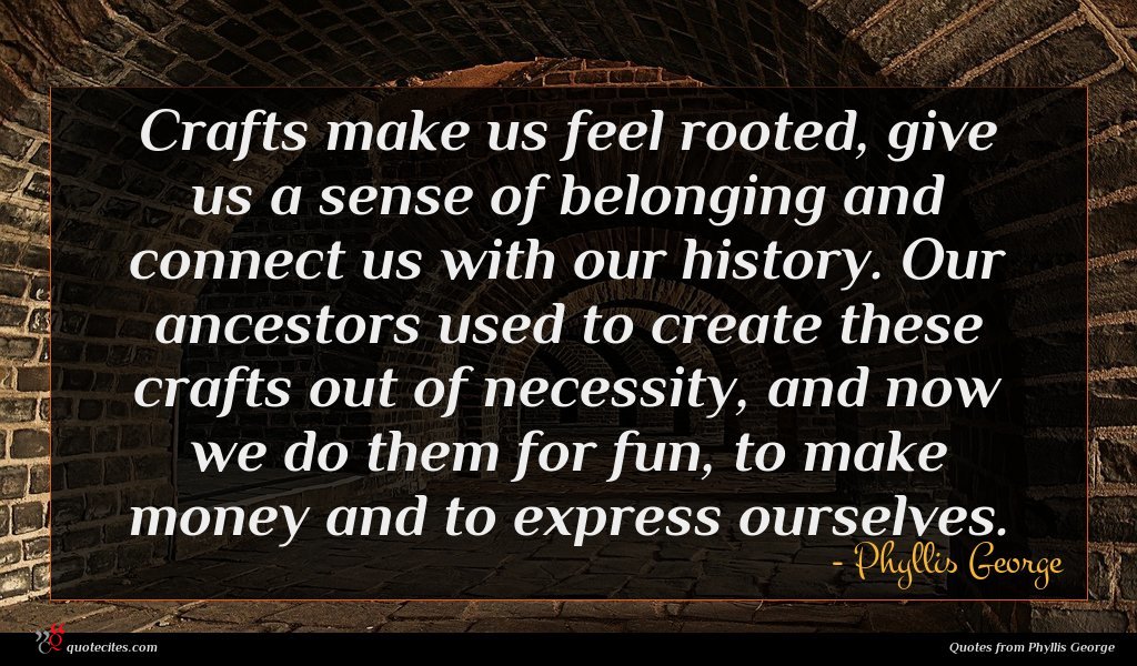 Crafts make us feel rooted, give us a sense of belonging and connect us with our history. Our ancestors used to create these crafts out of necessity, and now we do them for fun, to make money and to express ourselves.